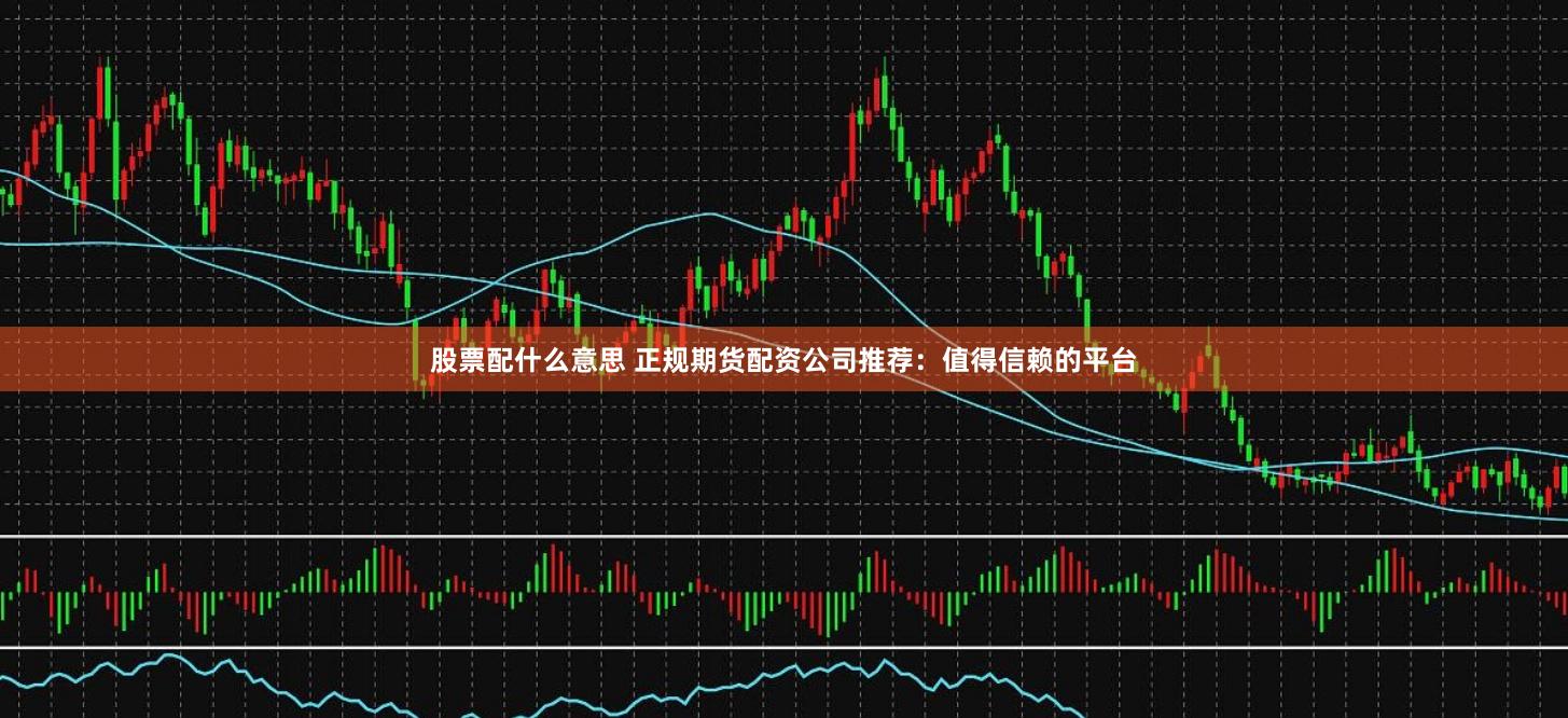 股票配什么意思 正规期货配资公司推荐：值得信赖的平台