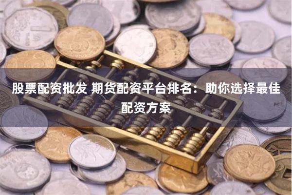 股票配资批发 期货配资平台排名：助你选择最佳配资方案