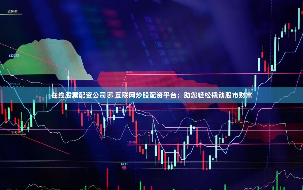 在线股票配资公司哪 互联网炒股配资平台：助您轻松撬动股市财富