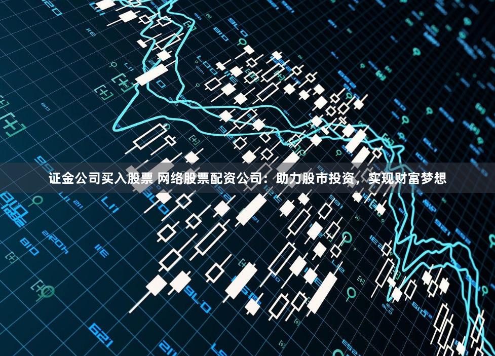 证金公司买入股票 网络股票配资公司：助力股市投资，实现财富梦想