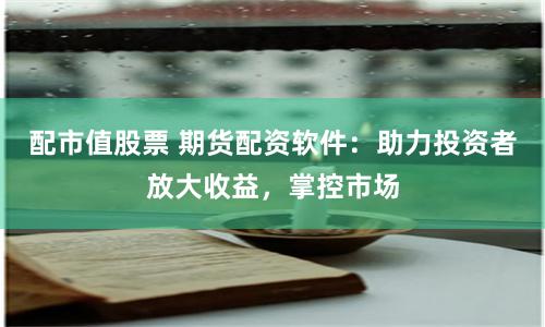 配市值股票 期货配资软件：助力投资者放大收益，掌控市场