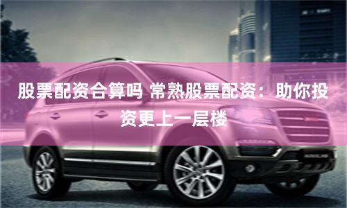 股票配资合算吗 常熟股票配资：助你投资更上一层楼