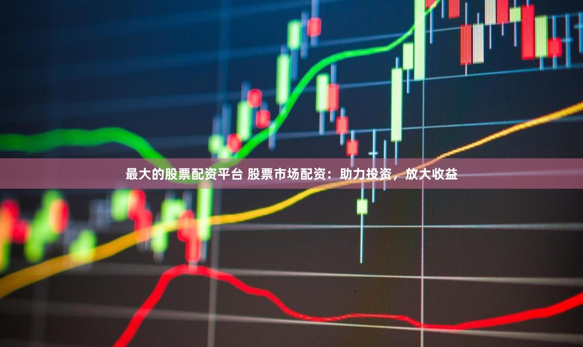 最大的股票配资平台 股票市场配资：助力投资，放大收益