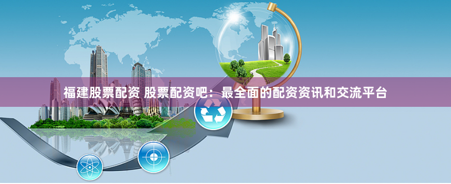 福建股票配资 股票配资吧：最全面的配资资讯和交流平台
