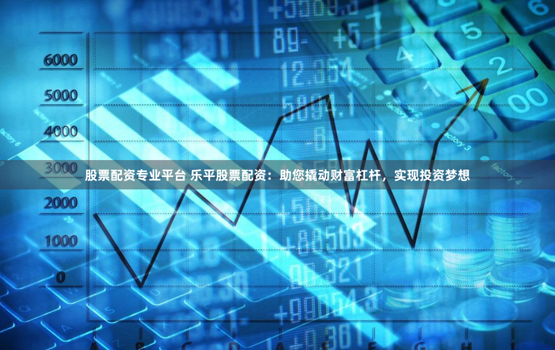 股票配资专业平台 乐平股票配资：助您撬动财富杠杆，实现投资梦想