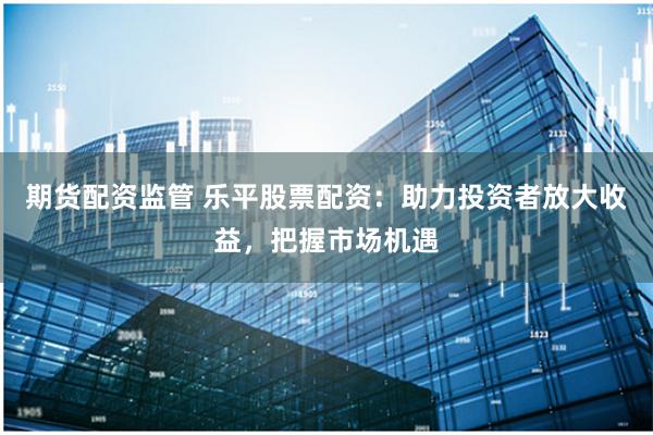 期货配资监管 乐平股票配资：助力投资者放大收益，把握市场机遇
