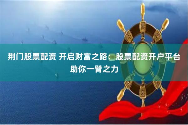 荆门股票配资 开启财富之路：股票配资开户平台助你一臂之力