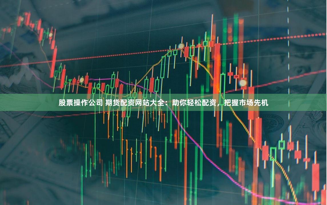 股票操作公司 期货配资网站大全：助你轻松配资，把握市场先机