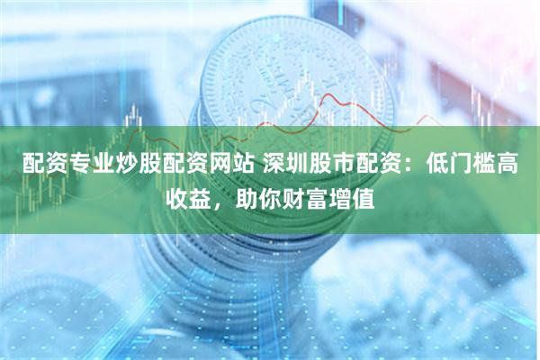 配资专业炒股配资网站 深圳股市配资:低门槛高收益,助你财富增值