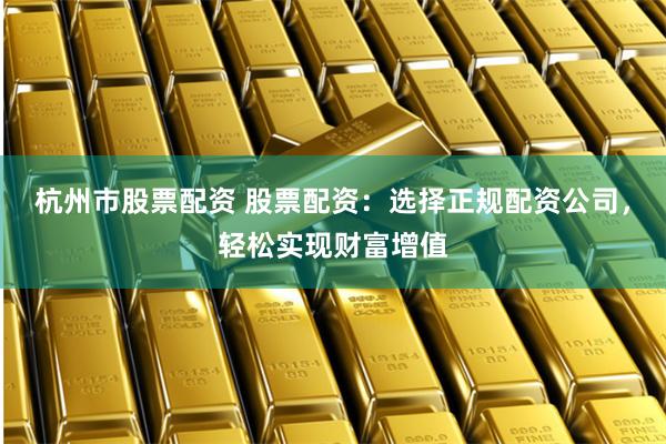 杭州市股票配资 股票配资:选择正规配资公司,轻松实现财富增值