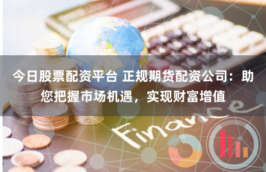 今日股票配资平台 正规期货配资公司:助您把握市场机遇,实现财富增值