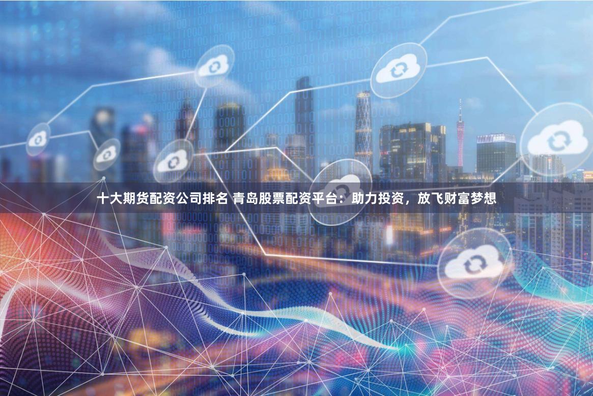 十大期货配资公司排名 青岛股票配资平台：助力投资，放飞财富梦想