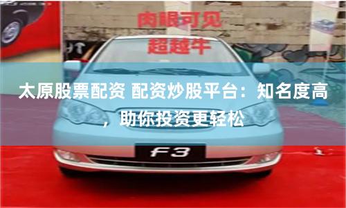 太原股票配资 配资炒股平台：知名度高，助你投资更轻松
