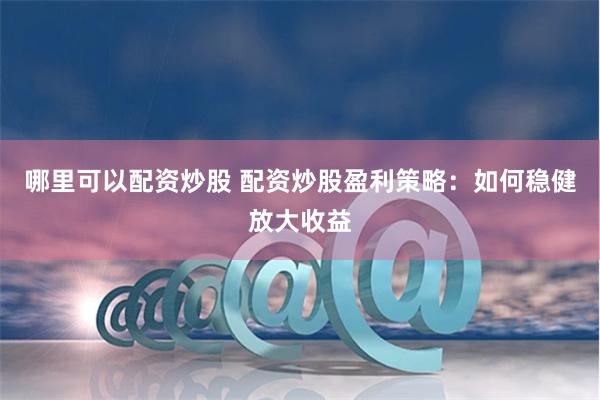 哪里可以配资炒股 配资炒股盈利策略：如何稳健放大收益