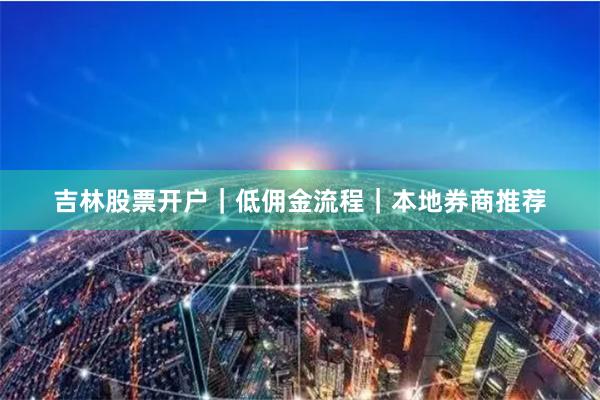吉林股票开户｜低佣金流程｜本地券商推荐