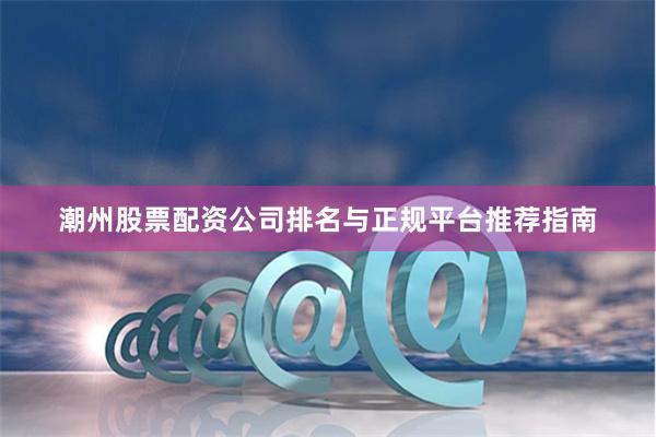 潮州股票配资公司排名与正规平台推荐指南