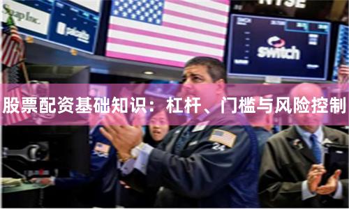 股票配资基础知识：杠杆、门槛与风险控制