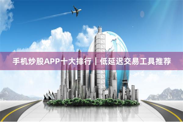 手机炒股APP十大排行｜低延迟交易工具推荐